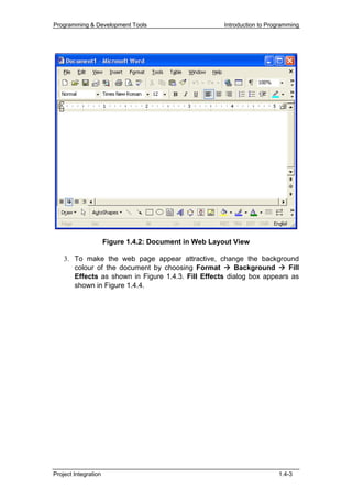 Programming & Development Tools                        Introduction to Programming




                      Figure 1.4.2: Document in Web Layout View

    3. To make the web page appear attractive, change the background
       colour of the document by choosing Format        Background      Fill
       Effects as shown in Figure 1.4.3. Fill Effects dialog box appears as
       shown in Figure 1.4.4.




Project Integration                                                       1.4-3
 