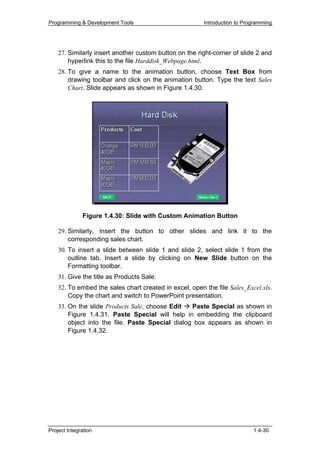 Programming & Development Tools                         Introduction to Programming




    27. Similarly insert another custom button on the right-corner of slide 2 and
        hyperlink this to the file Harddisk_Webpage.html.
    28. To give a name to the animation button, choose Text Box from
        drawing toolbar and click on the animation button. Type the text Sales
        Chart. Slide appears as shown in Figure 1.4.30.




              Figure 1.4.30: Slide with Custom Animation Button

    29. Similarly, insert the button to other slides and link it to the
        corresponding sales chart.
    30. To insert a slide between slide 1 and slide 2, select slide 1 from the
        outline tab. Insert a slide by clicking on New Slide button on the
        Formatting toolbar.
    31. Give the title as Products Sale.
    32. To embed the sales chart created in excel, open the file Sales_Excel.xls.
        Copy the chart and switch to PowerPoint presentation.
    33. On the slide Products Sale, choose Edit   Paste Special as shown in
        Figure 1.4.31. Paste Special will help in embedding the clipboard
        object into the file. Paste Special dialog box appears as shown in
        Figure 1.4.32.




Project Integration                                                        1.4-30
 