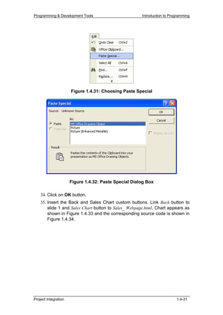 Programming & Development Tools                        Introduction to Programming




                      Figure 1.4.31: Choosing Paste Special




                      Figure 1.4.32: Paste Special Dialog Box

    34. Click on OK button.
    35. Insert the Back and Sales Chart custom buttons. Link Back button to
        slide 1 and Sales Chart button to Sales_ Webpage.html. Chart appears as
        shown in Figure 1.4.33 and the corresponding source code is shown in
        Figure 1.4.34.




Project Integration                                                       1.4-31
 