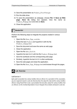 Programming & Development Tools                                     Introduction to Programming




    38. Save the presentation as Products_PowerPoint.ppt.
    39. Run the slide show.
    40. To save the presentation as webpage, choose File Save as Web
        page. Save As dialog box appears. Give the name as
        Products_Webpage.html and click on Save.
    41. Close the application.


      Hands-On!

Perform the following steps to integrate the projects created in various
layouts:
    1. Open the file Home_Page_word.doc.
    2. Select the text Products and hyperlink it with the file
       Products_webpage.html.
    3. Save the document and save the same as web page.
    4. Close the application.
    5. Open the file Sales_Excel.xls.
    6. Hyperlink the text BACK with the file Products_Webpage.html.
    7. Save the workbook and the corresponding web page.
    8. Similarly, hyperlink the text BACK in other workbooks.
    9. Save the web pages and close the application.
    10. Open the file Home_Page_Webpage.html and browse through the pages.



       Lab Exercise


Lab Exercise 1:
Ipoh youth association has various facilities that are offered. As a president of this association,
you are required to launch a web site that describes the about the club and the various facilities
offered. Using PowerPoint create a presentation that describes about the various facilities that
are offered. List the membership details in Excel. Integrate these details and launch a web site.




Project Integration                                                                       1.4-33
 
