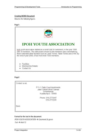 Programming & Development Tools             Introduction to Programming




Creating WORD Document
Observe the following figures:


Page1:




Page2:




Format for the text in the document:
IPOH YOUTH ASSOCIATION Garamond 26 green.
Text Arial 12.


Project Integration                                            1.4-34
 