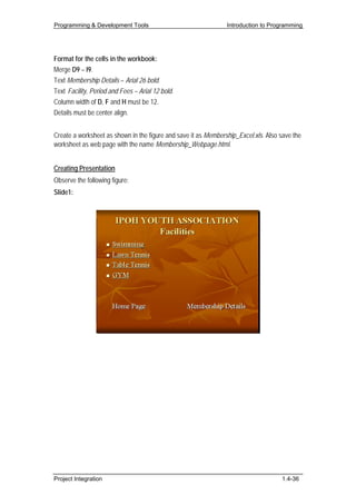 Programming & Development Tools                                 Introduction to Programming




Format for the cells in the workbook:
Merge D9 – I9.
Text Membership Details – Arial 26 bold.
Text Facility, Period and Fees – Arial 12 bold.
Column width of D, F and H must be 12.
Details must be center align.


Create a worksheet as shown in the figure and save it as Membership_Excel.xls. Also save the
worksheet as web page with the name Membership_Webpage.html.


Creating Presentation
Observe the following figure:
Slide1:




Project Integration                                                                 1.4-36
 