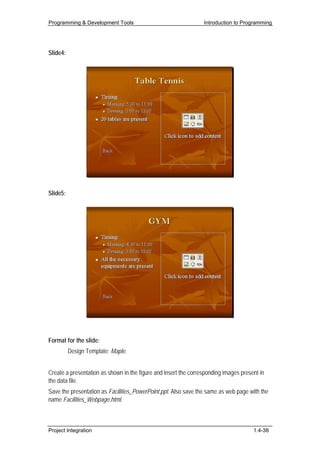 Programming & Development Tools                                  Introduction to Programming




Slide4:




Slide5:




Format for the slide:
          Design Template: Maple.


Create a presentation as shown in the figure and insert the corresponding images present in
the data file.
Save the presentation as Facilities_PowerPoint.ppt. Also save the same as web page with the
name Facilities_Webpage.html.



Project Integration                                                                   1.4-38
 