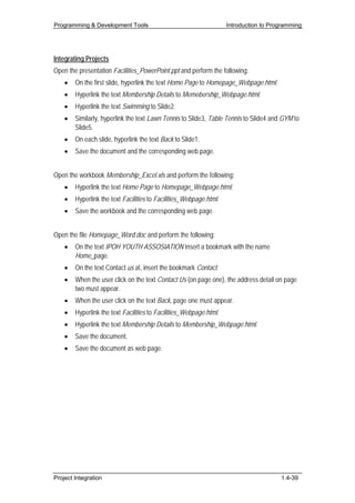 Programming & Development Tools                                     Introduction to Programming




Integrating Projects
Open the presentation Facilities_PowerPoint.ppt and perform the following:
    •   On the first slide, hyperlink the text Home Page to Homepage_Webpage.html.
    •   Hyperlink the text Membership Details to Memebership_Webpage.html.
    •   Hyperlink the text Swimming to Slide2.
    •   Similarly, hyperlink the text Lawn Tennis to Slide3, Table Tennis to Slide4 and GYM to
        Slide5.
    •   On each slide, hyperlink the text Back to Slide1.
    •   Save the document and the corresponding web page.


Open the workbook Membership_Excel.xls and perform the following:
    •   Hyperlink the text Home Page to Homepage_Webpage.html.
    •   Hyperlink the text Facilities to Facilities_Webpage.html.
    •   Save the workbook and the corresponding web page.


Open the file Homepage_Word.doc and perform the following:
    •   On the text IPOH YOUTH ASSOSIATION insert a bookmark with the name
        Home_page.
    •   On the text Contact us at, insert the bookmark Contact.
    •   When the user click on the text Contact Us (on page one), the address detail on page
        two must appear.
    •   When the user click on the text Back, page one must appear.
    •   Hyperlink the text Facilities to Facilities_Webpage.html.
    •   Hyperlink the text Membership Details to Membership_Webpage.html.
    •   Save the document.
    •   Save the document as web page.




Project Integration                                                                    1.4-39
 