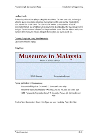 Programming & Development Tools                                  Introduction to Programming




Lab Exercise 2:
7th International festival is going to take place next month. You have been selected from your
school to give a presentation on various museums present in your country. You decide to
launch a web site for the same. The user must be allowed to choose either HTML or
presentation format. Use Word to create a document to describe about the Museums present in
Malaysia. Create the same in PowerPoint for presentation format. Give the address and phone
numbers of the museums in Excel. Integrate these details and launch a web site.


Creating Entry Page Using Word Document
Observe the following figures:


Entry Page:




Format for the text in the document:
        Museums in Malaysia      Garamond, 72, brown and center align.
        Welcome to Museums in Malaysia       Comic Sans MS, 14, black and center align
        HTML Format and Presentation format       Times New Roman, 20, black and center
                                                   align


Create a Word document as shown in the figure and save it as Entry_Page_Word.doc.




Project Integration                                                                   1.4-40
 