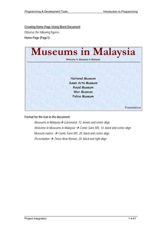 Programming & Development Tools                                 Introduction to Programming




Creating Home Page Using Word Document
Observe the following figures:
Home Page (Page1):




Format for the text in the document:
        Museums in Malaysia      Garamond, 72, brown and center align
        Welcome to Museums in Malaysia       Comic Sans MS, 14, black and center align
        Museum names        Comic Sans MS, 20, black and center align
        Presentation     Times New Roman, 20, black and right align




Project Integration                                                                1.4-41
 