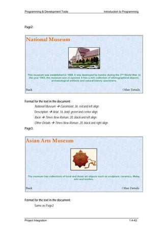 Programming & Development Tools                                    Introduction to Programming




Page2:




Format for the text in the document:
       National Museum Garamond, 36, red and left align
         Description     Arial, 16, bold, green and center align
         Back    Times New Roman, 20, black and left align
         Other Details    Times New Roman, 20, black and right align
Page3:




Format for the text in the document:
         Same as Page2



Project Integration                                                                   1.4-42
 