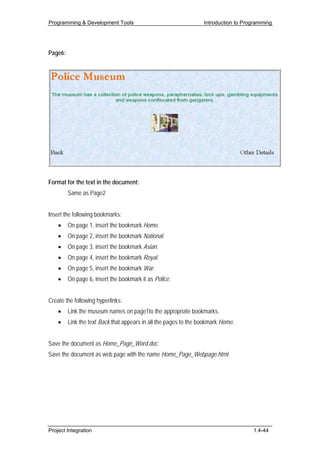 Programming & Development Tools                                   Introduction to Programming




Page6:




Format for the text in the document:
         Same as Page2


Insert the following bookmarks:
    •    On page 1, insert the bookmark Home.
    •    On page 2, insert the bookmark National.
    •    On page 3, insert the bookmark Asian.
    •    On page 4, insert the bookmark Royal.
    •    On page 5, insert the bookmark War.
    •    On page 6, insert the bookmark it as Police.


Create the following hyperlinks:
    •    Link the museum names on page1to the appropriate bookmarks.
    •    Link the text Back that appears in all the pages to the bookmark Home.


Save the document as Home_Page_Word.doc.
Save the document as web page with the name Home_Page_Webpage.html.




Project Integration                                                                  1.4-44
 