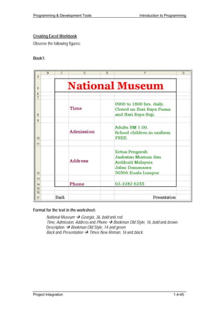 Programming & Development Tools                             Introduction to Programming




Creating Excel Workbook
Observe the following figures:


Book1:




Format for the text in the worksheet:
         National Museum Georgia, 36, bold and red.
         Time, Admission, Address and Phone Bookman Old Style, 16, bold and brown.
         Description Bookman Old Style, 14 and green.
         Back and Presentation Times New Roman, 16 and black.




Project Integration                                                            1.4-45
 