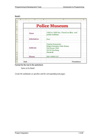Programming & Development Tools                               Introduction to Programming




Book5:




Format for the text in the worksheet:
         Same as for Book1.

Create the workbooks as specifies and the corresponding web pages.




Project Integration                                                              1.4-48
 