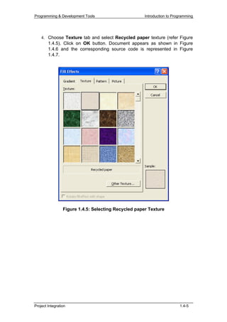 Programming & Development Tools                       Introduction to Programming




    4. Choose Texture tab and select Recycled paper texture (refer Figure
       1.4.5). Click on OK button. Document appears as shown in Figure
       1.4.6 and the corresponding source code is represented in Figure
       1.4.7.




                 Figure 1.4.5: Selecting Recycled paper Texture




Project Integration                                                      1.4-5
 