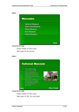 Programming & Development Tools                     Introduction to Programming




Slide2:




Format for the slide:
          Design Template    Glass Layers
          Slide Layout   Title and Text


Slide3:




Format for the slide:
          Design Template    Glass Layers
          Slide Layout   Title, Text, and Content




Project Integration                                                    1.4-50
 