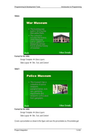 Programming & Development Tools                                  Introduction to Programming




Slide6:




Format for the slide:
          Design Template    Glass Layers
          Slide Layout   Title, Text, and Content


Slide7:




Format for the slide:
          Design Template    Glass Layers
          Slide Layout   Title, Text, and Content

Create a presentation as shown in the figure and save the presentation as Presentation.ppt.



Project Integration                                                                   1.4-52
 