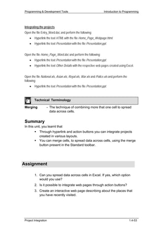 Programming & Development Tools                                     Introduction to Programming




 Integrating the projects
 Open the file Entry_Word.doc and perform the following:
     •   Hyperlink the text HTML with the file Home_Page_Webpage.html.
     •   Hyperlink the text Presentation with the file Presentation.ppt.


 Open the file Home_Page_Word.doc and perform the following:
     •   Hyperlink the text Presentation with the file Presentation.ppt.
     •   Hyperlink the text Other Details with the respective web pages created using Excel.


 Open the file National.xls, Asian.xls, Royal.xls, War.xls and Police.xls and perform the
 following:
     •   Hyperlink the text Presentation with the file Presentation.ppt.



         Technical Terminology

 Merging           - The technique of combining more that one cell to spread
                     data across cells.


 Summary
 In this unit, you learnt that
             Through hyperlink and action buttons you can integrate projects
             created in various layouts.
             You can merge cells, to spread data across cells, using the merge
             button present in the Standard toolbar.




Assignment

         1. Can you spread data across cells in Excel. If yes, which option
            would you use?
         2. Is it possible to integrate web pages through action buttons?
         3. Create an interactive web page describing about the places that
            you have recently visited.




 Project Integration                                                                        1.4-53
 