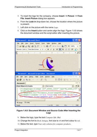 Programming & Development Tools                           Introduction to Programming




    5. To insert the logo for the company, choose Insert         Picture      From
       FiIe. Insert Picture dialog box appears.
    6. From the Look in drop-down list, choose the location where the picture
       is present.
    7. Left click on the picture with the name Logo.
    8. Click on the Insert button and centre align the logo. Figure 1.4.8 shows
       the document window and the script editor after inserting the picture.




  Figure 1.4.8: Document Window and Source Code After Inserting the
                               Logo

    9. Below the logo, type the text Computo Sdn. Bhd.
    10. Change the font to Book Antiqua, font size to 48 and font colour to red.
    11. Below the text, type Your only solution for computer products.


Project Integration                                                          1.4-7
 