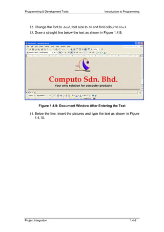 Programming & Development Tools                           Introduction to Programming




    12. Change the font to Arial, font size to 18 and font colour to black.
    13. Draw a straight line below the text as shown in Figure 1.4.9.




           Figure 1.4.9: Document Window After Entering the Text

    14. Below the line, insert the pictures and type the text as shown in Figure
        1.4.10.




Project Integration                                                           1.4-8
 