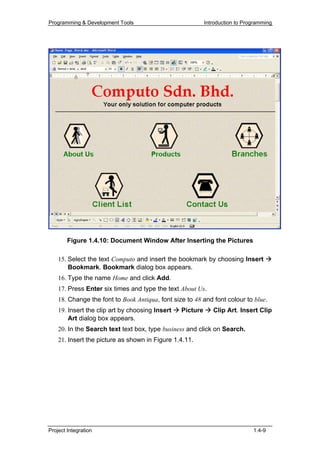 Programming & Development Tools                            Introduction to Programming




        Figure 1.4.10: Document Window After Inserting the Pictures

    15. Select the text Computo and insert the bookmark by choosing Insert
        Bookmark. Bookmark dialog box appears.
    16. Type the name Home and click Add.
    17. Press Enter six times and type the text About Us.
    18. Change the font to Book Antiqua, font size to 48 and font colour to blue.
    19. Insert the clip art by choosing Insert   Picture      Clip Art. Insert Clip
        Art dialog box appears.
    20. In the Search text text box, type business and click on Search.
    21. Insert the picture as shown in Figure 1.4.11.




Project Integration                                                           1.4-9
 