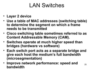 25
LAN Switches
• Layer 2 device
• Use a table of MAC addresses (switching table)
to determine the segment on which a fram...