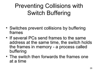 29
Preventing Collisions with
Switch Buffering
• Switches prevent collisions by buffering
frames
• If several PCs send fra...