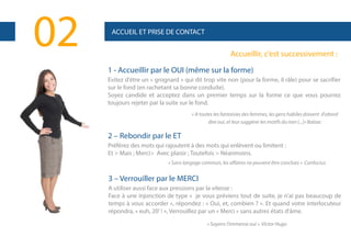 02

ACCUEIL ET PRISE DE CONTACT

Accueillir, c’est successivement :
1 - Accueillir par le OUI (même sur la forme)
Evitez d'être un « grognard » qui dit trop vite non (pour la forme, il râle) pour se sacrifier
sur le fond (en rachetant sa bonne conduite).
Soyez candide et acceptez dans un premier temps sur la forme ce que vous pourrez
toujours rejeter par la suite sur le fond.
« A toutes les fantaisies des femmes, les gens habiles doivent d'abord
dire oui, et leur suggérer les motifs du non (...)» Balzac

2 – Rebondir par le ET
Préférez des mots qui rajoutent à des mots qui enlèvent ou limitent :
Et > Mais ; Merci> Avec plaisir ; Toutefois > Néanmoins.
« Sans langage commun, les affaires ne peuvent être conclues » Confucius

3 – Verrouiller par le MERCI
A utiliser aussi face aux pressions par la vitesse :
Face à une injonction de type « je vous préviens tout de suite, je n'ai pas beaucoup de
temps à vous accorder », répondez : « Oui, et, combien ? ». Et quand votre interlocuteur
répondra, « euh, 20' ! », Verrouillez par un « Merci » sans autres états d'âme.
« Soyons l’immense oui » Victor Hugo

 