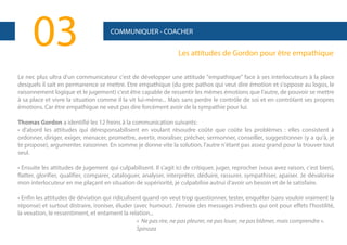 03

COMMUNIQUER - COACHER

Les attitudes de Gordon pour être empathique

Le nec plus ultra d'un communicateur c'est de développer une attitude "empathique" face à ses interlocuteurs à la place
desquels il sait en permanence se mettre. Etre empathique (du grec pathos qui veut dire émotion et s'oppose au logos, le
raisonnement logique et le jugement) c'est être capable de ressentir les mêmes émotions que l'autre, de pouvoir se mettre
à sa place et vivre la situation comme il la vit lui-même... Mais sans perdre le contrôle de soi et en contrôlant ses propres
émotions. Car être empathique ne veut pas dire forcément avoir de la sympathie pour lui.
Thomas Gordon a identifié les 12 freins à la communication suivants:
• d'abord les attitudes qui déresponsabilisent en voulant résoudre coûte que coûte les problèmes : elles consistent à
ordonner, diriger, exiger, menacer, promettre, avertir, moraliser, prêcher, sermonner, conseiller, suggestionner (y a qu'à, je
te propose), argumenter, raisonner. En somme je donne vite la solution, l'autre n'étant pas assez grand pour la trouver tout
seul.
• Ensuite les attitudes de jugement qui culpabilisent. Il s'agit ici de critiquer, juger, reprocher (vous avez raison, c'est bien),
flatter, glorifier, qualifier, comparer, cataloguer, analyser, interpréter, déduire, rassurer, sympathiser, apaiser. Je dévalorise
mon interlocuteur en me plaçant en situation de supériorité, je culpabilise autrui d'avoir un besoin et de le satisfaire.
• Enfin les attitudes de déviation qui ridiculisent quand on veut trop questionner, tester, enquêter (sans vouloir vraiment la
réponse) et surtout distraire, ironiser, éluder (avec humour). J'envoie des messages indirects qui ont pour effets l'hostilité,
la vexation, le ressentiment, et entament la relation...
« Ne pas rire, ne pas pleurer, ne pas louer, ne pas blâmer, mais comprendre ».
Spinoza

 