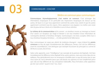 03

COMMUNIQUER - COACHER

Mettre en commun pour communiquer
Communiquer, étymologiquement, c'est mettre en commun. C'est échanger des
informations réciproques et en particulier des impressions réciproques de chacun sur les
autres, de façon à ce que nous apprenions comment les autres nous voient et que les autres
apprennent comment nous les voyons. Ainsi, apprenez à vos équipes à se mettre sans cesse
dans la peau de leurs clients et à s'identifier à eux et à leurs attentes.
Le schéma de la communication est le suivant : un émetteur envoie un message au travers
d'un canal à un récepteur qui réagit et devient à son tour émetteur d'une information de
contrepartie destinée à l'émetteur d'origine. Communiquer c'est donc accepter d'être tour à
tour émetteur/récepteur/émetteur … et cette grande loi de l'alternance.
Pour communiquer ne soyez pas atteint de strabisme divergent : voyez d'abord les points
communs au lieu de juger immédiatement des différences. Penser c'est voir les différences
avant les ressemblances, c'est distinguer (par exemple l'accessoire du principal) ou comme le
dit Bruno Lussato, discriminer.
Selon cette approche, avoir "l'intelligence" par exemple de la peinture de Raphaël, c'est faire
immédiatement la différence entre Raphaël et les autres peintres, mais aussi entre deux de ses
tableaux. Plus généralement nous ne remarquons d'emblée dans ce que dit autrui que ce que
nous avons du mal à admettre parce que cela heurte nos opinions ou tout simplement parce
que cela est trop différent de nos conceptions habituelles. Nous formulons cette opposition
par des "par contre", "quant à moi", "oui...mais".

 