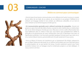 03

COMMUNIQUER - COACHER

Mettre en commun pour communiquer
• Ainsi la base d'une bonne communication est la réflexion de l'autre, la prise en compte
de ses idées, de son style, de sa culture, de ses réactions à vos propos ! Reflétez-le en
utilisant son langage (verbal et non verbal), ses références culturelles, en un mot en
vous mettant sur la même longueur d'onde que lui.
• En communication gestuelle aussi, utilisez le principe de sympathie. Ouvrez vos
gestes en signe d'accueil des idées d'autrui, souriez et votre interlocuteur se mettra bien
vite sur la même longueur d'onde que vous. Mais pour arriver à cette influenciation (du
type bâillement dans le métro) il faut que vous-même ayez préalablement reflété la
gestuelle et la physionomie de votre interlocuteur. Non pas à l'identique mais dans sa
signification profonde. C'est l'accroche pendant quelques minutes pour que votre vis-àvis se sente d'abord reconnu personnellement. Ensuite seulement il vous suivra.
• Ainsi au début s'il montre son impatience par un tapotement des doigts, indiquez-lui
par un (léger) battement des pieds ou un rythme oral accéléré que vous avez bien perçu
sa préoccupation de ne pas perdre de temps. Ensuite seulement quand vous l'avez
accroché, évoluez vers un langage visuel et verbal plus propice à un bon dialogue : il
vous y suivra à son tour.

 