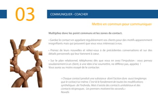 03

COMMUNIQUER - COACHER

Mettre en commun pour communiquer
Multipliez donc les point communs et les zones de contact.
• Gardez le contact en appelant régulièrement vos clients pour des motifs apparemment
insignifiants mais qui prouvent que vous vous intéressez à eux.
• Prenez de leurs nouvelles et reliez-vous à de précédentes conversations et sur des
détails personnels qui leur tiennent à cœur.
• Sur le plan relationnel, téléphonez dès que vous en avez l'impulsion : vous pensez
soudainement à un client, à une idée à lui soumettre, ne différez pas, appelez !
Vous aurez au moins essayé de le contacter.

« Chaque contact produit une substance dont l'action dure aussi longtemps
que le contact lui-même. C'est là le fondement de toutes les modifications
synthétiques de l’individu. Mais il existe des contacts unilatéraux et des
contacts réciproques. Les premiers motivent les seconds.»
Novalis

 