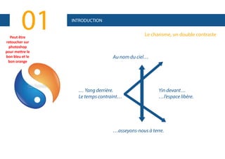 01

Peut être 
retoucher sur 
photoshop
pour mettre le 
bon bleu et le 
bon orange

INTRODUCTION

Le charisme, un double contraste

Au nom du ciel…

… Yang derrière.
Le temps contraint…

Yin devant…
…l’espace libère.

…asseyons-nous à terre.

 