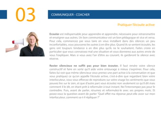 03

COMMUNIQUER - COACHER

Pratiquer l’écoute active
Ecouter est indispensable pour apprendre et apprendre, nécessaire pour retransmettre
et enseigner aux autres. Un bon communicateur est un bon pédagogue et vice et versa.
Pour cela, commencez par vous taire en vous installant dans des silences un peu
inconfortables, vous pousserez les autres à en dire plus. Quand ils se sentent écoutés, les
gens ont toujours tendance à en dire plus qu'ils ne le souhaitent. Faites croire en
particulier que vous connaissez mal une situation et vous donnerez aux autres envie de
vous l'expliquer. Mais si vous avez l'air d'être au courant, ils garderont le silence avec
réserve.
Rester silencieux ne suffit pas pour bien écouter. Il faut rendre votre silence
constructif et faire en sorte qu'il aide votre entourage à mieux s'exprimer. Pour cela,
faites-lui voir que même silencieux vous prenez une part active à la conversation et que
vous pratiquez ce qu'on appelle l'écoute active, c'est-à-dire que regardant bien votre
interlocuteur, vous vous efforcez de reproduire sur votre visage les sentiments que vous
pouvez lire sur le sien, et que d'autre part vous écoutez non seulement ce qu'il dit mais
comment il le dit, en étant prêt à reformuler à tout instant. Ne l'interrompez pas pour le
contredire. Puis, avant de parler, résumez et reformulez-le avec ses propres mots. Et
posez-vous la question avant de parler "Quel effet ma réponse peut-elle avoir sur mon
interlocuteur, comment va-t-il répliquer ?"

 