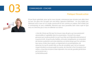 03

COMMUNIQUER - COACHER

Pratiquer l’écoute active
D'une façon générale, pour qu'on vous écoute, commencez par écouter puis allez droit
au but. Les gens très occupés ont une brève capacité d'attention : ne vous étalez pas.
Adressez-vous à eux sur un mode constructif et non comme un orateur. Ne le faites pas
à contretemps et sans crédibilité. Montrez que vous possédez bien votre sujet et que
vous ne cherchez pas à vous en délester sur autrui.

« Une des choses qui fait que l'on trouve si peu de gens, qui nous paraissent
raisonnables et agréables dans la conversation, c'est qu'il n'y a quasi
personne qui ne pense plutôt à ce qu'il veut dire, qu'à répondre précisément à
ce qu'on lui dit ; et que les plus habiles, et les plus complaisants, se contentent
de montrer seulement une mine attentive, au même temps que l'on voit dans
leurs yeux, et dans leurs esprits, un égarement et une précipitation, de
retourner à ce qu'ils veulent dire, au lieu de considérer, que c'est un mauvais
moyen de plaire ou de persuader les autres, de chercher si fort à se plaire à soimême ; et que bien écouter et bien répondre c'est une des grandes perfections
qu'on puisse voir. »
La Rochefoucauld

 