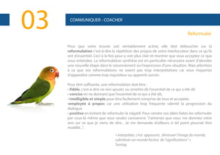 03

COMMUNIQUER - COACHER

Reformuler
Pour que votre écoute soit véritablement active, elle doit déboucher sur la
reformulation c'est-à-dire la répétition des propos de votre interlocuteur dans ce qu'ils
ont d'essentiel. Ceci à la fois pour y voir plus clair et montrer que vous acceptez ce que
vous entendez. La reformulation synthèse est en particulier nécessaire avant d'aborder
une nouvelle étape dans le raisonnement ou l'expression d'une situation. Mais attention
à ce que vos reformulations ne soient pas trop interprétatives car vous risqueriez
d'apparaître comme trop inquisiteur ou apprenti sorcier.
Pour être suffisante, une reformulation doit être :
• fidèle, c'est-à-dire ne rien ajouter ou omettre de l'essentiel de ce qui a été dit
• concise en ne donnant que l'essentiel de ce qui a été dit,
• intelligible et simple pour être facilement comprise de tous et acceptée,
•employée à propos car une utilisation trop fréquente ralentit la progression du
dialogue
• positive en évitant de reformuler le négatif. Pour vendre vos idées faites-les reformuler
par ceux-là même que vous voulez convaincre "J'aimerais que vous me donniez votre
avis sur ce que je viens de dire…Je me demande d'ailleurs si tel point pourrait être
modifié...".
« Interpréter, c'est appauvrir, diminuer l'image du monde,
substituer un monde factice de "significations". »
Sontag

 
