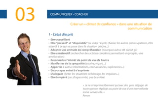 03

COMMUNIQUER - COACHER

Créer un « climat de confiance » dans une situation de
communication
1 - L’état d’esprit
• Etre accueillant
• Etre "présent" et "disponible" (se vider l'esprit, chasser les autres préoccupations, être
attentif à ce qui se passe dans la situation précise...)
• Adopter une attitude de compréhension (pourquoi autrui dit ou fait ça)
• Etre constructif (rechercher des actions concrètes permettant un progrès, une
amélioration)
• Reconnaître l'intérêt de point de vue de l'autre
• Manifester de la sympathie (sourire, regard...)
• Apporter à autrui (informations, connaissances, expériences...)
• Encourager autrui à s'exprimer
• Dialoguer (éviter les situations de blocage, les impasses...)
• Etre tempéré (pas d'agressivité, pas de colère)
« Je ne m'exprime librement qu'avec des gens dégagés de
toute opinion et placés au point de vue d'une bienveillante
ironie universelle. »
Renan

 