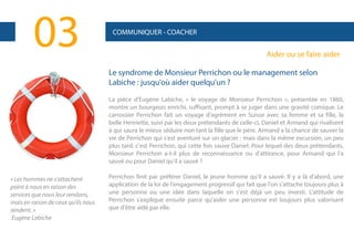 03

COMMUNIQUER - COACHER

Aider ou se faire aider
Le syndrome de Monsieur Perrichon ou le management selon
Labiche : jusqu'où aider quelqu'un ?
La pièce d'Eugène Labiche, « le voyage de Monsieur Perrichon », présentée en 1860,
montre un bourgeois enrichi, suffisant, prompt à se juger dans une gravité comique. Le
carrossier Perrichon fait un voyage d'agrément en Suisse avec sa femme et sa fille, la
belle Henriette, suivi par les deux prétendants de celle-ci, Daniel et Armand qui rivalisent
à qui saura le mieux séduire non tant la fille que le père. Armand a la chance de sauver la
vie de Perrichon qui s'est aventuré sur un glacier : mais dans la même excursion, un peu
plus tard, c'est Perrichon, qui cette fois sauve Daniel. Pour lequel des deux prétendants,
Monsieur Perrichon a-t-il plus de reconnaissance ou d'attirance, pour Armand qui l'a
sauvé ou pour Daniel qu'il a sauvé ?

« Les hommes ne s'attachent
point à nous en raison des
services que nous leur rendons,
mais en raison de ceux qu'ils nous
rendent. »
Eugène Labiche

Perrichon finit par préférer Daniel, le jeune homme qu'il a sauvé. Il y a là d'abord, une
application de la loi de l'engagement progressif qui fait que l'on s'attache toujours plus à
une personne ou une idée dans laquelle on s'est déjà un peu investi. L'attitude de
Perrichon s'explique ensuite parce qu'aider une personne est toujours plus valorisant
que d'être aidé par elle.

 