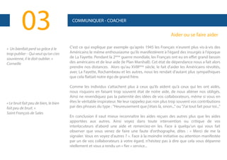 03
« Un bienfait perd sa grâce à le
trop publier : Qui veut qu'on s'en
souvienne, il le doit oublier. »
Corneille

« Le bruit fait peu de bien, le bien
fait peu de bruit. »
Saint François de Sales

COMMUNIQUER - COACHER

Aider ou se faire aider
C'est ce qui explique par exemple qu'après 1945 les Français n'eurent plus vis-à-vis des
Américains le même enthousiasme qu'ils manifestèrent à l'égard des insurgés à l'époque
de La Fayette. Pendant la 2ème guerre mondiale, les Français ont eu en effet grand besoin
des américains et de leur aide (le Plan Marshall). Cet état de dépendance nous a fait alors
prendre nos distances. Alors qu'au XVIIIème siècle, le fait d'aider les Américains révoltés,
avec La Fayette, Rochambeau et les autres, nous les rendait d'autant plus sympathiques
que cela flattait notre égo de grand frère.
Comme les individus s'attachent plus à ceux qu'ils aident qu'à ceux qui les ont aidés,
nous risquons en faisant trop souvent état de notre aide, de nous aliéner nos obligés.
Ainsi ne revendiquez pas la paternité des idées de vos collaborateurs, même si vous en
êtes le véritable inspirateur. Ne leur rappelez pas non plus trop souvent vos contributions
par des phrases du type : "Heureusement que j'étais là, sinon..." ou "J'ai tout fait pour toi..."
En conclusion il vaut mieux reconnaître les aides reçues des autres plus que les aides
apportées aux autres. Ainsi voyez dans toute intervention ou critique de vos
interlocuteurs d'abord une aide et remerciez-en les. Face à quelqu'un qui vous fait
observer que vous venez de faire une faute d'orthographe, dites : « Merci de me la
signaler. Vous en voyez d'autres ? ». Face à la moindre initiative ou attention manifestée
par un de vos collaborateurs à votre égard, n'hésitez pas à dire que cela vous dépanne
réellement et vous a rendu un « fier » service...

 