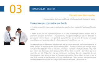 03

COMMUNIQUER - COACHER

Conseils pour bien coacher
Commentaires de l'exercice l'Oncle et le Neveu (ou la Tante et la Nièce)

Erreurs à ne pas commettre par l’oncle
• En interrompant le neveu ou en parlant plus que lui et en oubliant d'appliquer l'écoute
active.
• Parler de soi, de son expérience propre et se citer en exemple (défaut tentant avec la
première consigne de l'oncle) : « Tu sais neveu, moi, par exemple, j'ai pas fait d'études et
j'ai quand même réussi ». En général quand l'oncle se raconte, le neveu lui coupe
immédiatement la parole et lui dit « Oui, mais moi c'est différent car… »
Un exemple particulièrement dévalorisant est le contre-exemple ou le syndrome de la
belle époque. Il consiste à dire à son interlocuteur « Tu sais c'est vrai que moi j'ai réussi
sans avoir fait d'études mais tu vois c'est parce qu'à l'époque c'était plus facile, il n'y avait
pas autant de chômage, alors qu'aujourd'hui il faut être prudent. » Qu'est-ce que cela
veut dire en fait ? Que l'on n'a pas réellement confiance dans les capacités de son
interlocuteur mais qu'on ne peut se l'avouer parce qu'on l'aime. Alors on met ça sur le
dos de la société ou de l'époque : c'est un transfert que l'autre ressent vite comme une
terrible dévalorisation (voir le 4° degré de la méconnaissance, Découverte X)

 