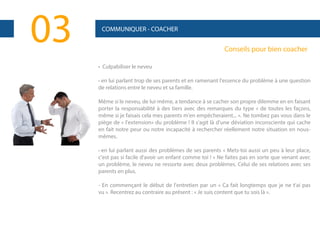 03

COMMUNIQUER - COACHER

Conseils pour bien coacher
• Culpabiliser le neveu
- en lui parlant trop de ses parents et en ramenant l'essence du problème à une question

de relations entre le neveu et sa famille.
Même si le neveu, de lui-même, a tendance à se cacher son propre dilemme en en faisant
porter la responsabilité à des tiers avec des remarques du type « de toutes les façons,
même si je faisais cela mes parents m'en empêcheraient... ». Ne tombez pas vous dans le
piège de « l'extension» du problème ! Il s'agit là d'une déviation inconsciente qui cache
en fait notre peur ou notre incapacité à rechercher réellement notre situation en nousmêmes.
- en lui parlant aussi des problèmes de ses parents « Mets-toi aussi un peu à leur place,

c'est pas si facile d'avoir un enfant comme toi ! » Ne faites pas en sorte que venant avec
un problème, le neveu ne ressorte avec deux problèmes. Celui de ses relations avec ses
parents en plus.
- En commençant le début de l'entretien par un « Ca fait longtemps que je ne t'ai pas
vu ». Recentrez au contraire au présent : « Je suis content que tu sois là ».

 
