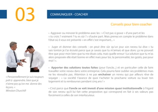 03

COMMUNIQUER - COACHER

Conseils pour bien coacher
• Aggraver ou minorer le problème avec les : « C'est pas si grave » d'une part et les
« tu crois ? vraiment ? tu es sûr ? » d'autre part. Mais prenez en compte le problème dans
l'état où il vous est présenté « en effet c'est important... »
• Juger et donner des conseils : on peut être sûr qu'un jour son neveu lui dise « tu
sais tonton je t'ai écouté parce que je savais que tu m'aimais et que donc ça ne pouvait
être que pour mon bien que tu me disais cela, mais quelle erreur ! La solution que tu m'as
alors proposée elle était bonne en effet mais pour toi, ta personnalité, tes goûts, pas pour
moi ! ».

« Personnellement je suis toujours
prêt à apprendre, bien que je
n'aime pas qu'on me donne des
leçons. »
Winston Churchill

• Apporter des solutions toutes faites (pour l'oncle...) et en particulier celle de faire
travailler votre neveu dans votre entreprise. Cela pourra faire oublier ses problèmes mais
ne les résoudra pas. Attention à ne pas enchaîner un neveu qui par ailleurs rêve de
voyager : « La société t'avance de quoi t'acheter ta prochaine voiture ou louer ton
logement et tu rembourses pendant cinq ans ! »
• C'est parce que l'oncle se voit investi d'une mission quasi institutionnelle à l'égard
de son neveu qu'il lui fait cette proposition qui correspond en fait à ses valeurs pas
forcément à celles de son interlocuteur.

 