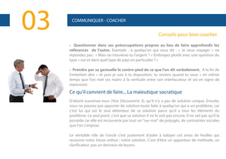 03

COMMUNIQUER - COACHER

Conseils pour bien coacher
• Questionner dans ses préoccupations propres au lieu de faire approfondir les
références de l'autre. Exemple : à quelqu'un qui vous dit : « Je veux voyager » ne
répondez pas : « Mais où trouveras-tu l'argent ? » Embrayez plutôt avec une question du
type « oui et dans quel type de pays en particulier ? »
• Prendre par sa gestuelle le contre-pied de ce que l'on dit verbalement. A la fin de
l'entretien dire « et puis je suis à ta disposition, tu reviens quand tu veux » en même
temps que l'on met ses mains à la verticale entre son interlocuteur et soi en signe de
repoussoir.

Ce qu'il convient de faire... La maïeutique socratique
D'abord souvenez-vous (Voir Découverte 3), qu'il n'y a pas de solution unique. Ensuite,
vous ne pouvez pas apporter de solution toute faite à quelqu'un qui a un problème, car
c'est lui qui est le seul détenteur de sa solution parce qu'il a tous les éléments du
problème. Le seul point, c'est que sa solution il ne la voit pas encore; il ne sait pas qu'il la
possède car elle est recouverte par tout un "sur-moi" de préjugés, de contraintes sociales
que l'on s'impose.
Le véritable rôle de l'oncle c'est justement d'aider à balayer cet amas de feuilles qui
recouvre notre trésor enfoui : notre solution. C'est d'être un apporteur de méthode, un
clarificateur, pas un donneur de leçons.

 