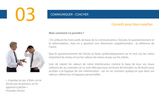03

COMMUNIQUER - COACHER

Conseils pour bien coacher
Mais comment s'y prendre ?
• En utilisant les trois outils de base de la communication, l'écoute, le questionnement et
la reformulation, mais en y ajoutant une dimension supplémentaire : la référence de
l'autre.
Que le questionnement de l'oncle se fasse systématiquement sur le mot (ou les mots)
important du neveu et sur les valeurs du neveu et pas sur les vôtres.
Loin de rejeter les valeurs de notre interlocuteur comme la base de tous ses maux
utilisons-les au contraire car ce sont elles qui nous serviront de tremplin ou de levier pour
accéder à la logique de son interlocuteur : car on ne convainc quelqu'un que dans ses
valeurs, références et logiques personnelles.

« A quelqu'un qui à faim, on ne
donne pas du poisson, on lui
apprend à pêcher »
Proverbe chinois

 