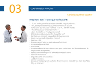 03

COMMUNIQUER - COACHER

Conseils pour bien coacher
Imaginons donc le dialogue fictif suivant :
-

Tu sais, tonton, j'ai envie de devenir un rocker, y a que ça de vrai !
Oui, je comprends et pourquoi particulièrement un rocker ?
Parce qu'un rocker, tu vois, c'est libre, ça dit m.... à tout le monde.
Oui et libre de quoi faire en particulier ?
...Ben, libre d'aller où il veut, par exemple !
Et toi justement tu souhaites être libre d'aller où ?
Ben j'sais pas, n'importe où, aux Etats-Unis par exemple.
Oui, je comprends, les Etats-Unis t'attirent.
Oui, tout à fait.
Et qu'est-ce qui t'attire en particulier aux Etats-Unis ?
Et bien leur façon de vivre.
C'est-à-dire ?
Et bien leur façon de faire confiance aux gens, a priori, sans leur demander avant, de
toujours faire leurs preuves.
Et toi, tu souhaiterais que l'on te fasse confiance sur quoi ?
Ben dans mon travail.
Et quel travail tu aimerais faire ?
...et bien musicien.
Donc si j'ai bien compris tu souhaites devenir musicien si possible aux Etats-Unis ? C'est
bien ça ton projet ?

 