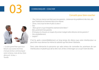 03

COMMUNIQUER - COACHER

Conseils pour bien coacher
- Oui, c'est ça, mais je sais bien que mes parents... (extension du problème à des tiers, dès
que l'intéressé est vraiment face à lui-même).
- Et toi, c'est ce qui te tiens le plus à cœur ?
- Oui
- Alors qu'est-ce qui t'empêche vraiment de le faire ?
- Ben, justement mes parents.
- Et toi peux-tu trouver un moyen d'y arriver malgré cette réticence de tes parents ?
- Oui, probablement.
- Lequel ?
C'est là, après vraisemblablement un long temps de silence que votre interlocuteur va
peut-être vous donner lui-même la solution qui fera lever l'obstacle.

« Le plus grand bien que nous
faisons aux autres hommes
n'est pas de leur communiquer
notre richesse, mais de leur faire
découvrir la leur. »
Tavelle

Dans cette démarche la personne qui aide évitera de contredire les assertions de son
interlocuteur et plutôt que de lui dire non, le fera s'interroger sur ce qu'il vient de dire.

 