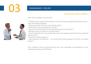 03

COMMUNIQUER - COACHER

Conseils pour bien coacher
Ainsi , face à quelqu'un qui vous dit :
« D'ailleurs je sais que pour être médecin en France il n'est pas indispensable d'avoir son bac. »
Vous avez intérêt à répondre :
« Oui je comprends et qu'est-ce qui te fait dire cela ? »
« Et bien parce que mes copains me l'ont dit ! »
« Et qu'est-ce qui te fait dire qu'ils ont forcément raison en te le disant ? »
« Ben parce que mes copains ne mentent jamais ».
« Oui je comprends et ils vous arrivent de ne pas être toujours d'accord et de vous traiter de
tous les noms ? »
« Oui bien sûr mais pourquoi ? »
« Donc quand ils te traitent de .... ils ont forcément raison puisque tu dis qu'ils ne mentent
jamais ? »

Vous n'affirmez rien de personnel mais vous vous interrogez en permanence sur les
conséquences de ce que dit l'autre.

 
