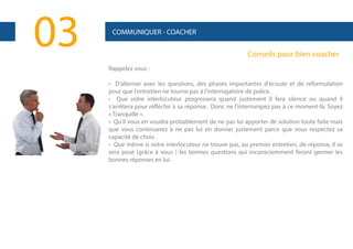 03

COMMUNIQUER - COACHER

Conseils pour bien coacher
Rappelez vous :
• D'alterner avec les questions, des phases importantes d'écoute et de reformulation
pour que l'entretien ne tourne pas à l'interrogatoire de police.
• Que votre interlocuteur progressera quand justement il fera silence ou quand il
s'arrêtera pour réfléchir à sa réponse. Donc ne l'interrompez pas à ce moment-là. Soyez
« Tranquille ».
• Qu'il vous en voudra probablement de ne pas lui apporter de solution toute faite mais
que vous continuerez à ne pas lui en donner justement parce que vous respectez sa
capacité de choix .
• Que même si votre interlocuteur ne trouve pas, au premier entretien, de réponse, il se
sera posé (grâce à vous ) les bonnes questions qui inconsciemment feront germer les
bonnes réponses en lui.

 