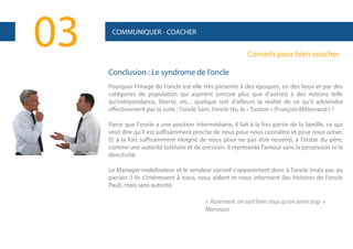 03

COMMUNIQUER - COACHER

Conseils pour bien coacher
Conclusion : Le syndrome de l’oncle
Pourquoi l'image de l'oncle est-elle très présente à des époques, en des lieux et par des
catégories de population qui aspirent (encore plus que d'autres) à des notions telle
qu'indépendance, liberté, etc... quelque soit d'ailleurs la réalité de ce qu'il adviendra
effectivement par la suite : l'oncle Sam, l'oncle Ho, le « Tonton » (François Mitterrand ) ?
Parce que l'oncle a une position intermédiaire, il fait à la fois partie de la famille, ce qui
veut dire qu'il est suffisamment proche de nous pour nous connaître et pour nous aimer.
Et à la fois suffisamment éloigné de nous pour ne pas être ressenti, à l'instar du père,
comme une autorité tutélaire et de pression. Il représente l'amour sans la possession ni la
directivité.
Le Manager-mobilisateur et le vendeur conseil s'apparentent donc à l'oncle (mais pas au
parrain !) Ils s'intéressent à nous, nous aident et nous informent (les histoires de l'oncle
Paul), mais sans autorité.
« Rarement on sert bien ceux qu’on aime trop »
Marivaux

 