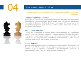 04

GERER LES CRITIQUES ET LES CONFLITS

Contrer les situations difficiles, les positions rigides et les tactiques
déloyales
La décision pénible à annoncer
Ne tournez pas autour du pot. Montrez clairement le caractère inéluctable des décisions
qui s'imposent. Solenniser un peu et faites appel à la raison : décrivez les conséquences
éventuelles de l'inaction. Chiffrez de façon incontestable. Ne laissez pas à vos
interlocuteurs l'impression qu'ils peuvent vous faire reculer mais restez ouvert aux
propositions constructives.

Plutôt que de menacer…
…votre client, ce qui risque de l'affermir et rend toujours les choses plus compliquées
avec des risques de représailles, parlez des « conséquences qui sont indépendantes de
votre volonté », et donnez des avertissements. « Si nous n'arrivions pas à nous entendre,
j'ai bien peur que les journaux ne publient cette horrible histoire. Et je ne vois pas
comment nous pourrions alors étouffer l'information. »

L'erreur à avouer
Reconnaissez-la, sans vous justifier : « C'est vraiment idiot de ma part. Comment ai-je pu
dire cela ! » Et si l'autre insiste : « A quoi est-ce que cela vous avance ? Tenez-vous
vraiment à ce que nous parlions de vos erreurs ? » ou « Soyons sérieux, voulez-vous ?
Nous avons autre chose à faire, qu'à nous chamailler stérilement. »

 