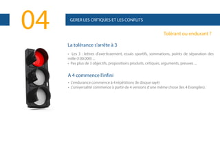 04

GERER LES CRITIQUES ET LES CONFLITS

Tolérant ou endurant ?
La tolérance s’arrête à 3
• Les 3 : lettres d'avertissement, essais sportifs, sommations, points de séparation des
mille (100.000) ...
• Pas plus de 3 objectifs, propositions produits, critiques, arguments, preuves ...

A 4 commence l’infini
• L'endurance commence à 4 répétitions (le disque rayé)
• L'universalité commence à partir de 4 versions d'une même chose (les 4 Evangiles).

 