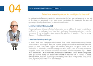04

GERER LES CRITIQUES ET LES CONFLITS

Faites face aux critiques par les stratégies du faux naïf
En application de l'approche assertive qui recommande, face à une attaque, de ne pas fuir
ni de réagir en agressant à son tour ou en manipulant, les stratégies du faux naïf
permettent de gérer les critiques en les positivant à priori.

Le remerciement immédiat
Par exemple, vous faites une faute d'orthographe sur un tableau de papier pendant une
conférence et un participant vous le signale à haute voix. Répondez simplement « merci »
ou « merci de me le signaler ». Vous pouvez aller plus loin et rajouter : « Vous en voyez
d'autres ? » C'est l'appel à l'aide.

Le remerciement anticipé
Le merci peut aussi s'employer efficacement face à des compliments manipulatoires
avant-coureurs de critiques. Ainsi, en face de quelqu'un qui va vous tenir ce genre de
propos : « Vous savez, votre rapport est bien fait, mais je ne suis pas d'accord sur la
conclusion ! », n'attendez pas la deuxième partie de la phrase, celle de la critique de fond,
coupez la parole avant le mais et acquiescez naïvement pour le compliment reçu. « Merci
de le reconnaître ». A ce moment là, l'interlocuteur hésitera à vous dire la critique de
fond qui suivait dans son esprit car venant de recevoir un « cadeau », votre
remerciement, il se sent psychologiquement lié par lui et ne veut pas être, en quelque
sorte, ingrat en prouvant qu'il ne le méritait pas.

 