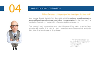04

GERER LES CRITIQUES ET LES CONFLITS

Faites face aux critiques par les stratégies du faux naïf
Vous pouvez, là aussi, aller plus loin dans votre naïveté et, puisque votre interlocuteur
a montré la voie, complimentez vous-même votre prestation ! « Oui, c'est vrai, j'y ai
passé plus d'un mois et il contient des informations très précises sur ... ».
Pour trouver à quel moment intervenir, c'est-à-dire quand le « mais » va arriver, faites
attention à la tonalité de la voix ; le « mais » arrive juste après le sommet de la montée,
dans l'aigu de la première partie de la phrase.

« il n'y a rien de si badin que
l'autorité dans une personne
qui n'en a point »
Jean Harpon

 