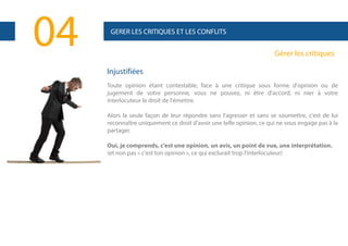04

GERER LES CRITIQUES ET LES CONFLITS

Gérer les critiques
Injustifiées
Toute opinion étant contestable, face à une critique sous forme d'opinion ou de
jugement de votre personne, vous ne pouvez, ni être d'accord, ni nier à votre
interlocuteur le droit de l'émettre.
Alors la seule façon de leur répondre sans l'agresser et sans se soumettre, c'est de lui
reconnaître uniquement ce droit d'avoir une telle opinion, ce qui ne vous engage pas à la
partager.
Oui, je comprends, c'est une opinion, un avis, un point de vue, une interprétation.
(et non pas « c'est ton opinion », ce qui exclurait trop l'interlocuteur)

 